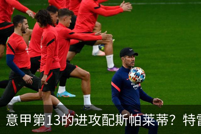 意甲第13的进攻配斯帕莱蒂？特雷维萨尼点名尤文引援
